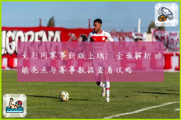 竞彩网赛事新版上线：全面解析功能亮点与赛事数据查看攻略