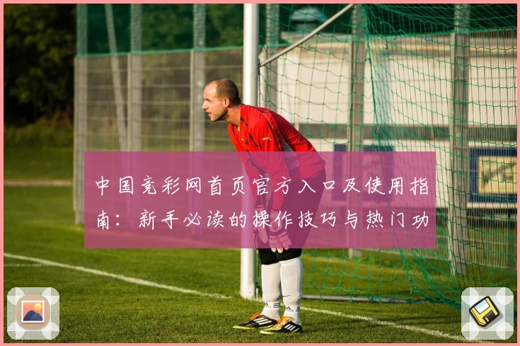 中国竞彩网首页官方入口及使用指南：新手必读的操作技巧与热门功能解析