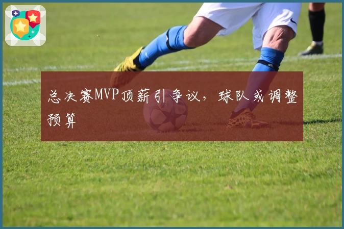 总决赛MVP顶薪引争议,球队或调整预算