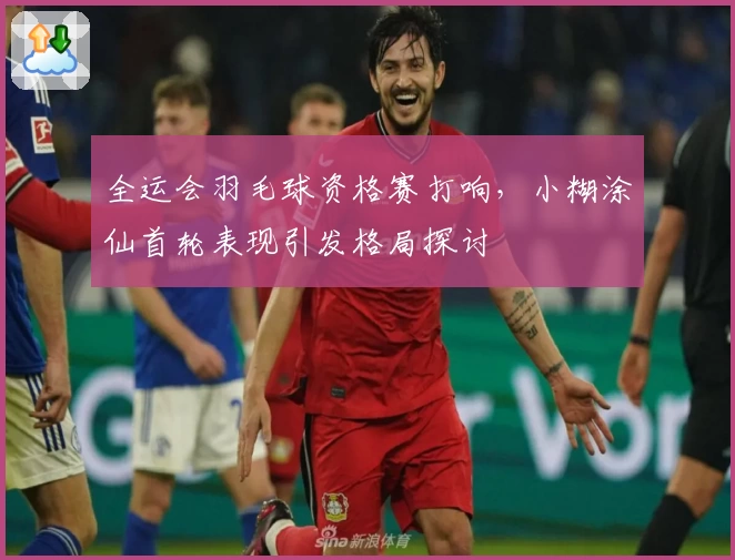 全运会羽毛球资格赛打响,小糊涂仙首轮表现引发格局探讨