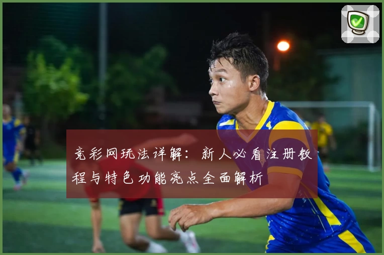 竞彩网玩法详解：新人必看注册教程与特色功能亮点全面解析