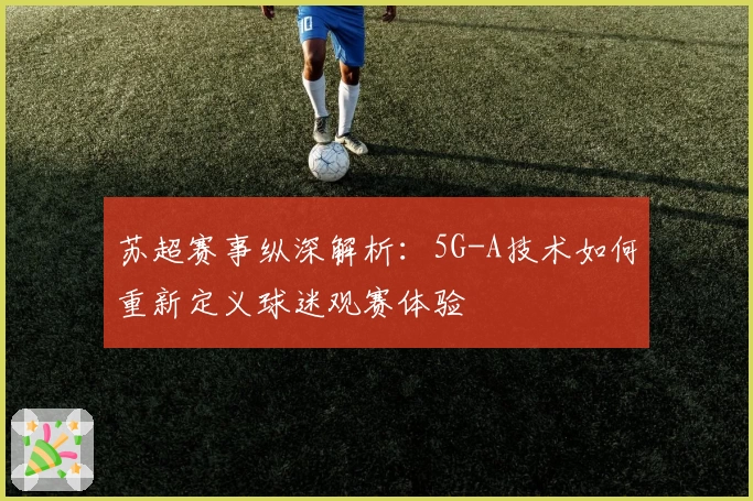 苏超赛事纵深解析:5G-A技术如何重新定义球迷观赛体验