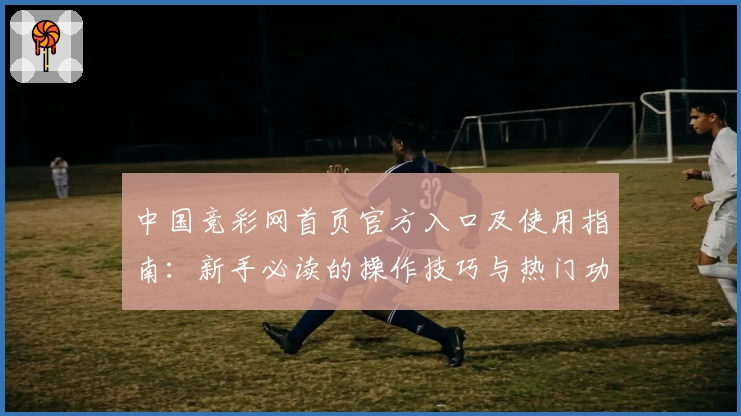 中国竞彩网首页官方入口及使用指南：新手必读的操作技巧与热门功能解析