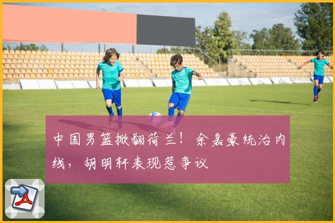 中国男篮掀翻荷兰!余嘉豪统治内线,胡明轩表现惹争议