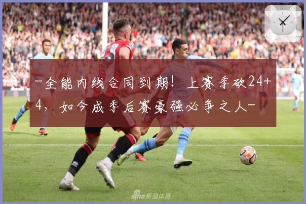 -全能内线合同到期!上赛季砍24+4,如今成季后赛豪强必争之人-