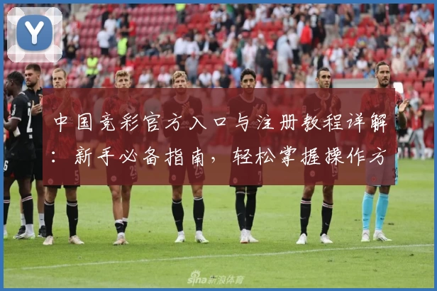 中国竞彩官方入口与注册教程详解：新手必备指南，轻松掌握操作方法