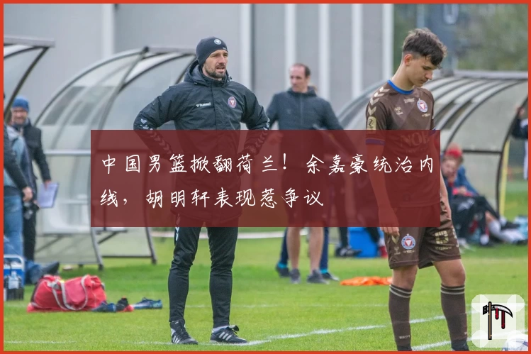 中国男篮掀翻荷兰!余嘉豪统治内线,胡明轩表现惹争议