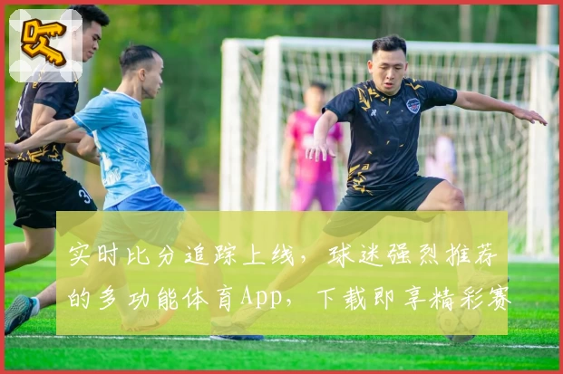 实时比分追踪上线,球迷强烈推荐的多功能体育App,下载即享精彩赛事资讯