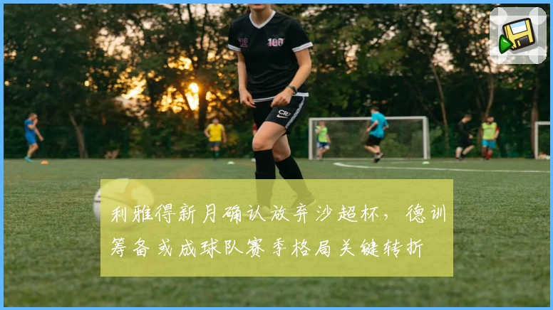 利雅得新月确认放弃沙超杯，德训筹备或成球队赛季格局关键转折