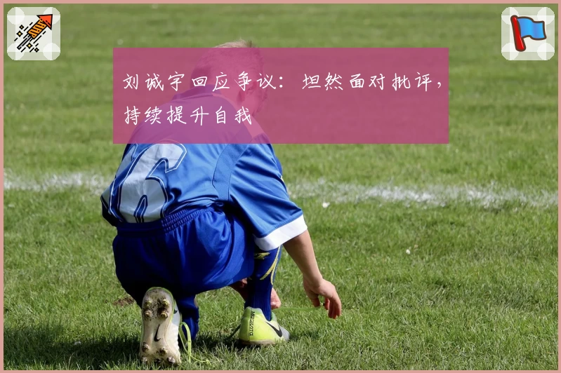 刘诚宇回应争议:坦然面对批评,持续提升自我